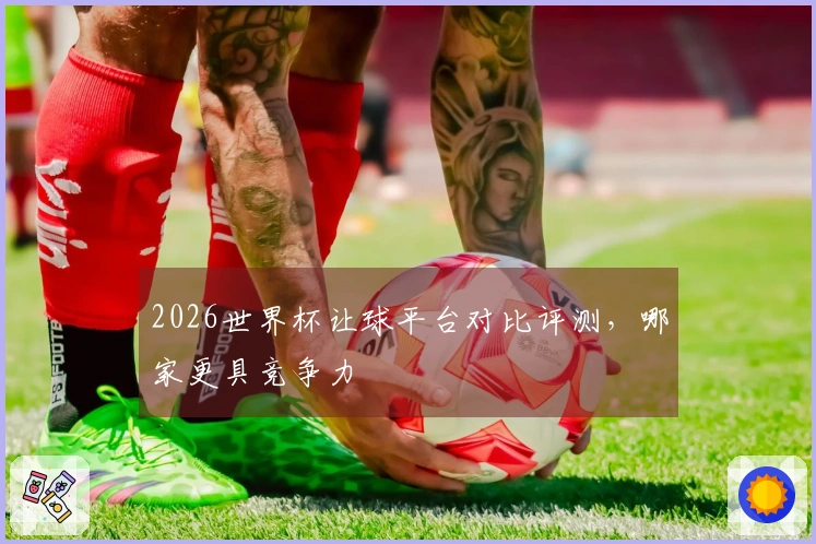2026世界杯让球平台对比评测，哪家更具竞争力